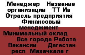 Менеджер › Название организации ­ ТТ-Ив › Отрасль предприятия ­ Финансовый менеджмент › Минимальный оклад ­ 35 000 - Все города Работа » Вакансии   . Дагестан респ.,Махачкала г.